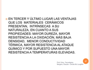   EN TERCER Y ÚLTIMO LUGAR LAS VENTAJAS
    QUE LOS MATERIALES CERÁMICOS
    PRESENTAN, INTRÍNSECAS A SU
    NATURALEZA, EN CUANTO A SUS
    PROPIEDADES: MAYOR DUREZA, MAYOR
    RESISTENCIA A LA OXIDACIÓN, MÁS BAJA
    DENSIDAD, MENOR CONDUCTIVIDAD
    TÉRMICA, MAYOR RESISTENCIA AL ATAQUE
    QUÍMICO Y POR SUPUESTO UNA MAYOR
    RESISTENCIA A TEMPERATURAS ELEVADAS.

                                                                       27
                              Prof. Educ. Tecnológica
                              Bergara, Claudia - Cecilia Mc Loughlin
 