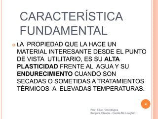 CARACTERÍSTICA
    FUNDAMENTAL
   LA PROPIEDAD QUE LA HACE UN
    MATERIAL INTERESANTE DESDE EL PUNTO
    DE VISTA UTILITARIO, ES SU ALTA
    PLASTICIDAD FRENTE AL AGUA Y SU
    ENDURECIMIENTO CUANDO SON
    SECADAS O SOMETIDAS A TRATAMIENTOS
    TÉRMICOS A ELEVADAS TEMPERATURAS.

                                                                 4
                        Prof. Educ. Tecnológica
                        Bergara, Claudia - Cecilia Mc Loughlin
 