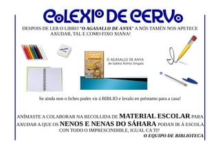 DESPOIS DE LER O LIBRO “O AGASALLO DE ANYA” A NÓS TAMÉN NOS APETECE
AXUDAR, TAL E COMO FIXO XIANA!
Se ainda non o liches podes vir á BIBLIO e levalo en préstamo para a casa!
ANÍMASTE A COLABORAR NA RECOLLIDA DE MATERIAL ESCOLAR PARA
AXUDAR A QUE OS NENOS E NENAS DO SÁHARA PODAN IR Á ESCOLA
CON TODO O IMPRESCINDIBLE, IGUAL CA TI?
O EQUIPO DE BIBLIOTECA
 