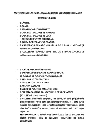MATERIAL ESCOLAR PARA L@S ALUMN@S DE SEGUNDO DE PRIMARIA 
CURSO 2014- 2015 
- 2 LÁPICES. 
- 2 GOMA. 
- 1 SACAPUNTAS CON DEPÓSITO. 
- 1 CAJA DE 12 COLORES DE MADERA. 
- 1 CAJA DE 12 COLORES DE CERA. 
- 1 TIJERAS DE PUNTAS REDONDAS. 
- 1 BARRA DE PEGAMENTO GRANDE. 
- 2 CUADERNOS TAMAÑO CUARTILLA DE 2 RAYAS ANCHAS (4 
milímetros), con GRAPAS. 
- 1 CUADERNO TAMAÑO CUARTILLA DE 2 RAYAS ANCHAS (4 
milímetros), con GUSANILLO. 
- 3 SUBCARPETAS DE CARTULINA. 
- 3 CARPETAS CON SOLAPAS TAMAÑO FOLIO. 
- 10 FUNDAS DE PLÁSTICO (TAMAÑO FOLIO). 
- 1 REGLA DE 30 CENTÍMETROS. 
- 1 ESTUCHE CON CREMALLERA. 
- 1 AGENDA ESCOLAR. 
- 1 SOBRE DE PLÁSTICO TAMAÑO FOLIO. 
- 1 CARPETA TAMAÑO FOLIO CON FUNDAS DE PLÁSTICO 
(30 FUNDAS, como mínimo). 
- 1 NECESER (una toalla pequeña, un peine, un bote pequeño de 
plástico con gel y otro bote con colonia para niñas/os). Este curso 
los días de Educación Física serán los miércoles y los viernes. Estos 
días las/os niñas/os deben traer el neceser, así como ropa 
deportiva. 
MUY IMPORTANTE: TODOS LOS MATERIALES DEBEN TRAERSE LO 
ANTES POSIBLE CON EL NOMBRE COMPLETO DE CADA 
ALUMNA/O. 
 