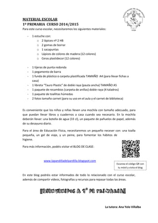 MATERIAL ESCOLAR
1º PRIMARIA CURSO 2014/2015
Para este curso escolar, necesitaremos los siguientes materiales:
- 1 estuche con:
o 2 lápices nº 2 HB
o 2 gomas de borrar
o 1 sacapuntas
o Lápices de colores de madera (12 colores)
o Ceras plastidecor (12 colores)
- 1 tijeras de punta redonda
- 1 pegamento de barra
- 1 funda de plástico o carpeta plastificada TAMAÑO A4 (para llevar fichas a
casa)
- 1 libreta “Tauro Plastic” de doble raya (pauta ancha) TAMAÑO A5
- 1 paquete de recambios (carpeta de anillas) doble raya (4 taladros)
- 1 paquete de toallitas húmedas
- 2 fotos tamaño carnet (para su uso en el aula y el carnet de biblioteca)
Es conveniente que los niños y niñas lleven una mochila con tamaño adecuado, para
que puedan llevar libros y cuadernos a casa cuando sea necesario. En la mochila
deberán llevar: una botella de agua (33 cl), un paquete de pañuelos de papel, además
de su desayuno diario.
Para el área de Educación Física, necesitaremos un pequeño neceser con: una toalla
pequeña, un gel de viaje, y un peine, para fomentar los hábitos de
higiene.
Para más información, podéis visitar el BLOG DE CLASE:
www.lapandilladelaardilla.blogspot.com
En este blog podréis estar informados de todo lo relacionado con el curso escolar,
además de compartir vídeos, fotografías y recursos para repasar todas las áreas.
Escanea el código QR con
tu móvil y visita el blog
¡¡BIENVENIDOS A 1O
DE PRIMARIA!!
La tutora: Ana Yelo Villalba