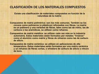 CLASIFICACIÓN DE LOS MATERIALES COMPUESTOS
Existe una clasificación de materiales compuestos en función de la
naturaleza de la matriz:
Compuestos de matriz polimérica: son los más comunes. También se los
conoce como polímeros (o plásticos) reforzados con fibras. La matriz
es un polímero y una variedad de fibras, tales como las de vidrio, las de
carbono o las aramídicas, se utilizan como refuerzo.
Compuestos de matriz metálica: se utilizan cada vez más en la industria
automotriz. Estos materiales están formados por metales “livianos”
como el aluminio como matriz y fibras de refuerzo como las de carburo
de silicio.
Compuestos de matriz cerámica: se utilizan en aplicaciones de alta
temperatura. Estos materiales están formados por una matriz cerámica
y un refuerzo de fibras cortas, o whiskers de carburo de silicio o nitruro
de boro.

 