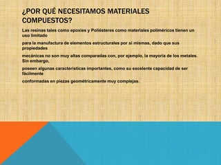 ¿POR QUÉ NECESITAMOS MATERIALES
COMPUESTOS?
Las resinas tales como epoxies y Poliésteres como materiales poliméricos tienen un
uso limitado
para la manufactura de elementos estructurales por sí mismas, dado que sus
propiedades
mecánicas no son muy altas comparadas con, por ejemplo, la mayoría de los metales.
Sin embargo,
poseen algunas características importantes, como su excelente capacidad de ser
fácilmente
conformadas en piezas geométricamente muy complejas.

 
