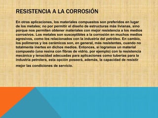 RESISTENCIA A LA CORROSIÓN
En otras aplicaciones, los materiales compuestos son preferidos en lugar
de los metales; no por permitir el diseño de estructuras más livianas, sino
porque nos permiten obtener materiales con mejor resistencia a los medios
corrosivos. Los metales son susceptibles a la corrosión en muchos medios
agresivos, como los relacionados con la industria del petróleo. En cambio,
los polímeros y los cerámicos son, en general, más resistentes, cuando no
totalmente inertes en dichos medios. Entonces, si logramos un material
compuesto (una resina con fibras de vidrio, por ejemplo) con la resistencia
mecánica y tenacidad adecuadas para aplicaciones como tuberías para la
industria petrolera, esta opción poseerá, además, la capacidad de resistir
mejor las condiciones de servicio.

 
