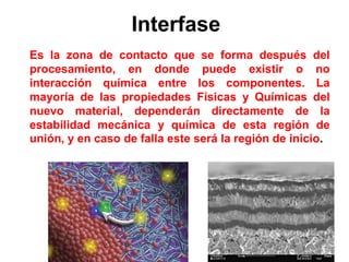 Interfase
Es la zona de contacto que se forma después del
procesamiento, en donde puede existir o no
interacción química entre los componentes. La
mayoría de las propiedades Físicas y Químicas del
nuevo material, dependerán directamente de la
estabilidad mecánica y química de esta región de
unión, y en caso de falla este será la región de inicio.
 