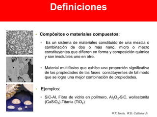 • Compósitos o materiales compuestos:
▫ Es un sistema de materiales constituido de una mezcla o
combinación de dos o más nano, micro o macro
constituyentes que difieren en forma y composición química
y son insolubles uno en otro.
▫ Material multifásico que exhibe una proporción significativa
de las propiedades de las fases constituyentes de tal modo
que se logra una mejor combinación de propiedades.
• Ejemplos:
▫ SiC-Al, Fibra de vidrio en polímero, Al2O3-SiC, wollastonita
(CaSiO3)-Titania (TiO2)
W.F. Smith, W.D. Callister Jr.
Definiciones
 