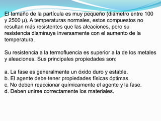 El tamaño de la partícula es muy pequeño (diámetro entre 100
y 2500 μ). A temperaturas normales, estos compuestos no
resultan más resistentes que las aleaciones, pero su
resistencia disminuye inversamente con el aumento de la
temperatura.
Su resistencia a la termofluencia es superior a la de los metales
y aleaciones. Sus principales propiedades son:

a. La fase es generalmente un óxido duro y estable.
b. El agente debe tener propiedades físicas óptimas.
c. No deben reaccionar químicamente el agente y la fase.
d. Deben unirse correctamente los materiales.

 