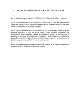 CLASIFICACION DE LOS MATERIALES CONDUCTORES

Los conductores en general pueden clasificarse en: metálicos, electrolíticos y gaseosos.
En los conductores metálicos la conducción es electrónica, es decir, los portadores de
cargas son electrones libres. Pertenecen a este grupo los metales y aleaciones. Se suele
hablar en estos casos de conducción metálica.
En los conductores electrolíticos la conducción es iónica; pertenecen a este grupo los
llamados electrolitos, es decir, los ácidos (bases o sales, disueltos o fundidos). Las
moléculas de estas sustancias, cuando se disuelven o funden, de disocian total o
parcialmente formando iones positivos o negativos, y estos iones son portadores de
cargas. En estos casos, el paso de la corriente eléctrica corresponde a un desplazamiento
de material, y viene acompañada de una reacción química.
En los conductores metálicos la electricidad circula a través de la materia, mientras que
en los conductores electrolitos circula con la materia.

 