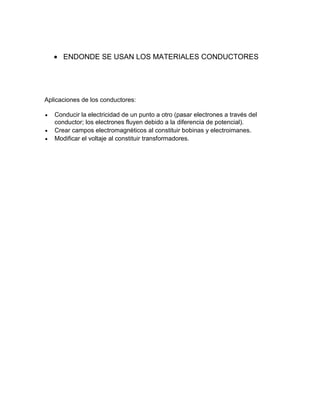 ENDONDE SE USAN LOS MATERIALES CONDUCTORES

Aplicaciones de los conductores:
Conducir la electricidad de un punto a otro (pasar electrones a través del
conductor; los electrones fluyen debido a la diferencia de potencial).
Crear campos electromagnéticos al constituir bobinas y electroimanes.
Modificar el voltaje al constituir transformadores.

 