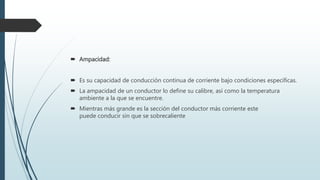  Ampacidad:
 Es su capacidad de conducción continua de corriente bajo condiciones específicas.
 La ampacidad de un conductor lo define su calibre, así como la temperatura
ambiente a la que se encuentre.
 Mientras más grande es la sección del conductor más corriente este
puede conducir sin que se sobrecaliente
 