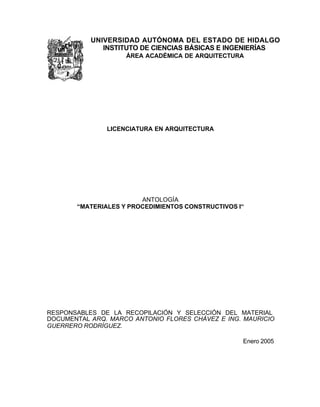 UNIVERSIDAD AUTÓNOMA DEL ESTADO DE HIDALGO
INSTITUTO DE CIENCIAS BÁSICAS E INGENIERÍAS
ÁREA ACADÉMICA DE ARQUITECTURA
LICENCIATURA EN ARQUITECTURA
ANTOLOGÍA
“MATERIALES Y PROCEDIMIENTOS CONSTRUCTIVOS I“
RESPONSABLES DE LA RECOPILACIÓN Y SELECCIÓN DEL MATERIAL
DOCUMENTAL ARQ. MARCO ANTONIO FLORES CHÁVEZ E ING. MAURICIO
GUERRERO RODRÍGUEZ.
Enero 2005
 