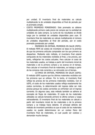 por unidad. El inventario final de materiales se calcula
multiplicando la de unidades disponibles al final de periodo por
el promedio simple.
- COSTO PROMEDIO PONDERADO: Este promedio se obtiene
multiplicando primero cada precio de compra por la cantidad de
unidades de cada compra. La suma de los resultados se divide
luego por la cantidad de unidades disponibles para usar. El
inventario final de materiales se calcula multiplicando el número
de unidades disponibles al final del periodo, por el costo
promedio ponderado por unidad.
- PRIMEROS EN ENTRAR, PRIMEROS EN SALIR (PEPS):
El método PEPS de costeo de inventario se basa en la premisa
de que los primeros artículos comprados son los que primero se
despachan. Mediante este método, el inventario final estaría
compuesto de los materiales recibidos al final, y los precios, por
tanto, reflejarían los costos actuales. Para calcular el costo de
los materiales usados, se trabaja a partir del inventario inicial de
materiales o de la primera compra y se avanza en el tiempo.
Para calcular el inventario final de materiales, se trabaja a partir
de las compras más recientes y se retrocede con el tiempo.
- ULTIMOS EN ENTRAR, PRIMEROS EN SALIR (UEPS):
El método UEPS supone que los últimos materiales recibidos son
los primeros que se utilizan. Por lo tanto, el inventario final
refleja los precios de los primeros materiales recibidos. Con el
UEPS, el costo de los materiales usados refleja exactamente los
costos corrientes, la determinación del ingreso debe ser más
precisa porque los costos corrientes se enfrentan con el ingreso
corriente. En algunos caso, este método también se adhiere al
concepto de flujos de materiales. El costo de los materiales
utilizados se calcula tomando primero la última compra y luego
retrocediendo. El inventario final de los materiales se calcula a
partir del inventario inicial de los materiales o de la primera
compra y se trabaja hacia delante. El principal defecto del
método de inventario periódico es que el costo de los materiales
usados no puede determinarse sin un conteo físico del
inventario final de materiales, el cual puede ser costoso y
demandar mucho tiempo.
 