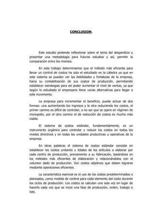CONCLUSION.
Este estudio pretende reflexionar sobre el tema del desperdicio y
presentar una metodología para futuros estudios y así, permitir la
comparación entre los mismos.
En este trabajo determinamos que el método más eficiente para
llevar un control de costos ha sido el estudiado en la cátedra ya que en
este sistema se pueden ver las debilidades y fortalezas de la empresa,
hacia su contabilización de sus costos de producción, permitiendo
establecer estrategias para así poder aumentar el nivel de ventas, ya que
según lo estudiado el empresario tiene varias alternativas para llegar a
este incremento.
La empresa para incrementar el beneficio, puede actuar de dos
formas: una aumentando los ingresos y la otra reduciendo los costos, el
primer camino es difícil de controlar, a no ser que se opere en régimen de
monopolio, por el otro camino el de reducción de costos es mucho más
viable.
El sistema de costos estándar, fundamentalmente, es un
instrumento orgánico para controlar y reducir los costos en todos los
niveles directivos y en todas las unidades productivas u operativas de la
empresa.
En otras palabras el sistema de costos estándar consiste en
establecer los costos unitarios y totales de los artículos a elaborar por
cada centro de producción, previamente a su fabricación, basándose en
los métodos más eficientes de elaboración y relacionándolos con el
volumen dado de producción. Son costos objetivos que deben lograrse
mediante operaciones eficientes.
La característica esencial es el uso de los costos predeterminados o
planeados, como medida de control para cada elemento del costo durante
los ciclos de producción. Los costos se calculan una sola vez en lugar de
hacerlo cada vez que se inicie una fase de producción, orden, trabajo o
lote.
 