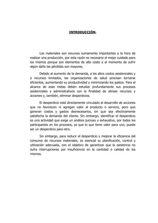 INTRODUCCIÓN.
Los materiales son recursos sumamente importantes a la hora de
realizar una producción, por esta razón es necesario el mejor cuidado para
los mismos porque son elementos de alto costo y al momento de sufrir
algún daño las pérdidas son mayores.
Debido al aumento de la demanda, a los altos costos asistenciales y
a recursos limitados, las organizaciones de salud precisan tornarse
eficientes, aumentando su productividad y minimizando los gastos. Para el
alcance de esas metas deben estudiar profundamente sus procesos
asistenciales y administrativos con la finalidad de alinear recursos y
acciones y, también, eliminar desperdicios.
El desperdicio está directamente vinculado al desarrollo de acciones
que no favorecen ni agregan valor al producto o servicio, pero que
generan costos y gastos desnecesarios, sin que sea efectivamente
satisfecha la demanda del cliente. Sin embargo, identificar el desperdicio
es una actividad que exige un análisis juicioso y exhaustivo, por todos los
participantes en los procesos, ya que lo que tiene valor para uno, puede
ser un desperdicio para otro.
Sin embargo, para reducir el desperdicio y mejorar la eficiencia del
consumo de recursos materiales, es esencial su planificación, control y
utilización adecuada, con el objetivo de garantizar que la asistencia no
sufra interrupciones por insuficiencia en la cantidad o calidad de los
mismos.
 