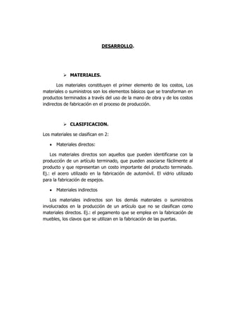 DESARROLLO.
 MATERIALES.
Los materiales constituyen el primer elemento de los costos, Los
materiales o suministros son los elementos básicos que se transforman en
productos terminados a través del uso de la mano de obra y de los costos
indirectos de fabricación en el proceso de producción.
 CLASIFICACION.
Los materiales se clasifican en 2:
 Materiales directos:
Los materiales directos son aquellos que pueden identificarse con la
producción de un artículo terminado, que pueden asociarse fácilmente al
producto y que representan un costo importante del producto terminado.
Ej.: el acero utilizado en la fabricación de automóvil. El vidrio utilizado
para la fabricación de espejos.
 Materiales indirectos
Los materiales indirectos son los demás materiales o suministros
involucrados en la producción de un artículo que no se clasifican como
materiales directos. Ej.: el pegamento que se emplea en la fabricación de
muebles, los clavos que se utilizan en la fabricación de las puertas.
 
