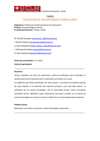 Facultad de Educación. Toledo 
TAREA 
“EVOLUCIÓN DE LOS MATERIALES CURRICULARES” 
Asignatura: Tendencias Contemporáneas de la Educación 
Profesor: Daniel Rodríguez Arenas 
Facultad de Educación. Toledo. UCLM 
M. Carrillo Paniagua (marcarrillo_10@hotmail.com), 
I. Sánchez Marcos (sanchezivan1c@hotmail.es), 
A. Ronco Bargueño (angel_bargas_atleta@hotmail.com), 
J. Peña Sánchez-Beato (juanpsb@hotmail.es), 
D. Arias Cayetano (daniarias9@hotmail.com). 
Fecha de presentación: 3-11-2014. 
Fecha de aprobación: 
______________________________________________________________________ 
Resumen: 
Hemos realizado una serie de entrevistas a diversos profesores para comprobar la 
opinión acerca de la evolución de los materiales curriculares en el aula. 
Los objetivos que hemos planteado han sido conocer y comparar los distintos puntos 
de vista respecto a la evolución del material curricular y por otro lado valorar la 
utilización de las nuevas tecnologías por la comunidad escolar. Como principales 
resultados hemos obtenido la gran importancia que tiene y tendrá en un fututo las 
nuevas tecnologías en el aula así como su influencia en el aprendizaje de los alumnos. 
Palabras claves: 
Materiales curriculares, evolución, nuevas tecnologías y educación. 
______________________________________________________________________ 
 