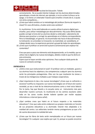 Facultad de Educación. Toledo 
correctamente. No se puede intentar trabajar con los alumnos determinados 
aprendizajes a través de internet, por ejemplo, si no te va bien la línea o se te 
apaga, o no tienes un ordenador maestro para enseñar a través de el, o ayuda 
con otros compañeros…. 
9. ¿Crees que habrá cambios en la metodología del profesor (forma de impartir la 
clase)? En caso afirmativo, ¿Cuáles serán esos cambios? 
Si, muchísimos. Ya los está habiendo en cuanto utilizas la pizarra digital para 
enseñar, para utilizar metodología por descubrimiento. Hay aulas Althia donde 
puedes corregir errores de tus alumnos desde tu ordenador. Laboratorios de 
idiomas para practicar y corregir los aprendizajes en el idioma correspondiente. 
Pero la metodología, en general, irá encaminada más hacia el descubrimiento, 
la motivación, la curiosidad, la innovación, la creatividad, ser autodidacta, el 
trabajo desde casa y la experiencia personal y grupal de todos los aprendizajes. 
10. ¿Crees que el profesor se servirá de la pizarra convencional para explicar los 
contenidos? 
Creo que poco a poco ese elemento está desapareciendo, en la medida, que se 
utilice más la digital y las nuevas tecnologías, debido a todo lo que he dicho en 
esta entrevista. 
Espero que te hayan servido estas opiniones. Para cualquier duda ponte de 
nuevo en contacto conmigo. 
ENTREVISTA 3 
1. ¿Cómo crees que evolucionará el aula?: El profesor será un mediador, guiará a 
sus alumnos hacia los objetivos y las competencias a adquirir pero los alumnos 
serán los principales protagonistas. Ellos son los que resolverán las tareas a 
través de las inteligencias múltiples y por trabajos cooperativos. 
2. ¿Qué importancia le das a las nuevas tecnologías? ¿Crees que es suficiente o 
excesiva? Justifica tu respuesta: Las nuevas tecnologías son el futuro de nuestra 
sociedad, ya sea a nivel de las telecomunicaciones como a nivel socio laboral. 
Por lo tanto, hay que llevarlo a la escuela como un instrumento más para 
desarrollar nuestro currículo. Es insuficiente en los centros escolares sobre 
todo en las zonas rurales donde todavía quedan por recibir equipos 
informáticos e internet (poca señal). 
3. ¿Qué cambios crees que habrá en el futuro respecto a los materiales 
educativos?: Creo que cada centro elaborará sus propios materiales en función 
de sus proyectos educativos y su alumnado. Estarán más adaptados a la 
realidad del centro. Las editoriales tendrán menos protagonismo ya que a fin 
de cuenta desconocen la realidad del aula. 
4. ¿Crees que los libros de texto serán reemplazados en un futuro por nuevas 
tecnologías? En cualquier caso explica por qué: Sí, porque se puede encontrar 
 