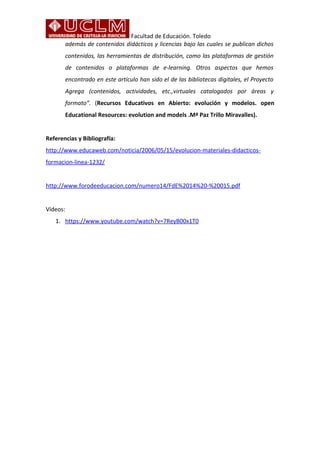 Facultad de Educación. Toledo 
además de contenidos didácticos y licencias bajo las cuales se publican dichos 
contenidos, las herramientas de distribución, como las plataformas de gestión 
de contenidos o plataformas de e-learning. Otros aspectos que hemos 
encontrado en este artículo han sido el de las bibliotecas digitales, el Proyecto 
Agrega (contenidos, actividades, etc.,virtuales catalogados por áreas y 
formato”. (Recursos Educativos en Abierto: evolución y modelos. open 
Educational Resources: evolution and models .Mª Paz Trillo Miravalles). 
Referencias y Bibliografía: 
http://www.educaweb.com/noticia/2006/05/15/evolucion-materiales-didacticos-formacion- 
linea-1232/ 
http://www.forodeeducacion.com/numero14/FdE%2014%20-%20015.pdf 
Vídeos: 
1. https://www.youtube.com/watch?v=7ReyB00x1T0 
 
