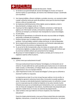 Facultad de Educación. Toledo 
1. Se tiende al uso generalizado de nuevas tecnología en el aula, en la que el 
alumno realiza sus aprendizajes, de manera más individual aunque coordinado 
con el profesor. 
2. Son imprescindibles, ofrecen múltiples y variados recursos, y es necesario saber 
y poder utilizarlos tanto por parte de profesor como que los alumnos tengan 
acceso a ellos en la propia aula. 
3. Se implantará definitivamente el libro digital, pizarras digitales y toda la 
documentación y trabajos serán on –line. 
4. Si porque los libros digitales ofrecen múltiples conexiones a todo tipo de 
páginas con información variada, animaciones explicativas…..Además por 
alumnos se manejan y se interesan más manejando las nuevas tecnologías. 
5. A corto plazo. 
6. No porque el aprendizaje y la utilización de estos recursos debe ser dirigido, 
asesorado y tutelado por el profesor. 
7. Positiva siempre que su trabajo esté bien coordinado y tutelado por el 
profesor. Creo que deben coexistir ambas escrituras, es más enriquecedor 
8. No la mayoría de los profesores no tenemos una formación adecuada para 
hacerles frente y los centros no disponen de ellas 
9. Si, yo ya las he ido incorporando y doy mis clases con power point, utilizo 
animaciones digitales y cuelgo ejercicios y trabajo en el blog del instituto que 
los alumnos también utilizan para presentarme los trabajos. 
10. No porque el material digital es muy amplio y variado, por lo menos en mi 
asignatura apenas utilizo la pizarra. 
ENTREVISTA 2 
1. ¿Cómo crees que evolucionará el aula? 
Creo que evolucionará hacia las Nuevas Tecnologías y la interacción con el 
entorno. El aula saldrá de las cuatro paredes para involucrarse en el sistema de 
redes sociales, la informática, el trabajo desde casa y sobre todo, la vivencia de 
experiencias in situ en el propio entorno. 
2. ¿Qué importancia le das a las nuevas tecnologías? ¿Crees que es suficiente o 
excesiva? Justifica tu respuesta. 
La importancia es total. Es un tren al que hay que subirse si no te arrolla. La 
sociedad en general, evoluciona hacia ellas y la escuela no puede quedarse 
atrás. Creo que se está dando bastante importancia pero no suficiente. Lo que 
ocurre es que para que de verdad se implante en las aulas necesita mucha 
infraestructura que se va instalando pero lentamente y mal. Las conexiones de 
red, las líneas de navegación más veloces, el profesorado más preparado para 
aplicarlo a todas horas en el aula, los sistemas de programación… 
3. ¿Qué cambios crees que habrá en el futuro respecto a los materiales 
educativos? 
Como he citado anteriormente, creo que el futuro estará lleno de materiales 
digitales, interactivos, a través de red, comunicativos intercentros. Se visitará 
 