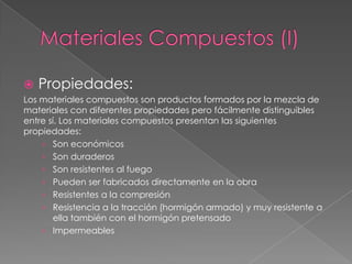    Propiedades:
Los materiales compuestos son productos formados por la mezcla de
materiales con diferentes propiedades pero fácilmente distinguibles
entre sí. Los materiales compuestos presentan las siguientes
propiedades:
    › Son económicos
    › Son duraderos
    › Son resistentes al fuego
    › Pueden ser fabricados directamente en la obra
    › Resistentes a la compresión
    › Resistencia a la tracción (hormigón armado) y muy resistente a
        ella también con el hormigón pretensado
    › Impermeables
 