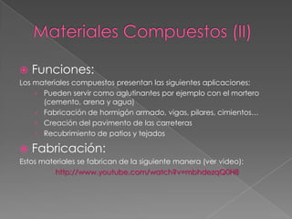    Funciones:
Los materiales compuestos presentan las siguientes aplicaciones:
    › Pueden servir como aglutinantes por ejemplo con el mortero
      (cemento, arena y agua)
    › Fabricación de hormigón armado, vigas, pilares, cimientos…
    › Creación del pavimento de las carreteras
    › Recubrimiento de patios y tejados

   Fabricación:
Estos materiales se fabrican de la siguiente manera (ver video):
          http://www.youtube.com/watch?v=mbhdezqQ0H8
 
