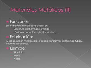    Funciones:
Los materiales metálicos se utilizan en:
    › Estructura del hormigón armado
    › Láminas conductoras de electricidad…

   Fabricación:
Al ser de origen mineral solo se puede transformar en láminas, tubos…
o formar aleaciones.

   Ejemplo:
    › Aluminio
    › Hierro
    › Acero
 