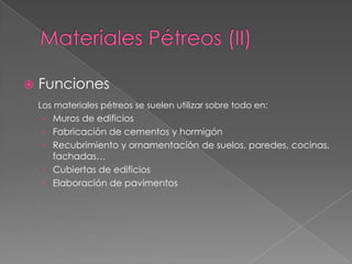    Funciones
    Los materiales pétreos se suelen utilizar sobre todo en:
    › Muros de edificios
    › Fabricación de cementos y hormigón
    › Recubrimiento y ornamentación de suelos, paredes, cocinas,
      fachadas…
    › Cubiertas de edificios
    › Elaboración de pavimentos
 