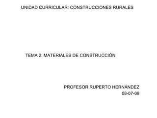 UNIDAD CURRICULAR: CONSTRUCCIONES RURALES




 TEMA 2: MATERIALES DE CONSTRUCCIÓN




               PROFESOR RUPERTO HERNÁNDEZ
                                   08-07-09
 