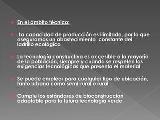  En el ámbito técnico:
 La capacidad de producción es ilimitada, por lo que
aseguramos un abastecimiento constante del
ladrillo ecológico
 La tecnología constructiva es accesible a la mayoría
de la población, siempre y cuando se respeten las
exigencias tecnológicas que presenta el material
 Se puede emplear para cualquier tipo de ubicación,
tanto urbana como semi-rural o rural.
 Cumple los estándares de bioconstruccion
adaptable para la futura tecnología verde
 