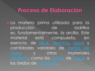  La materia prima utilizada para la
producción de ladrillos
es, fundamentalmente, la arcilla. Este
material está compuesto, en
esencia, de sílice, alúmina, agua y
cantidades variables de óxidos de
hierro y otros materiales
alcalinos, como los óxidos de calcio y
los óxidos de magnesio.
 