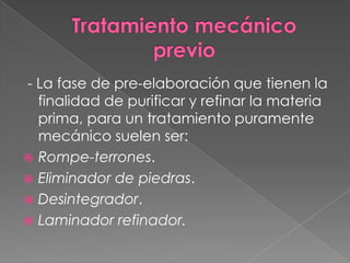 - La fase de pre-elaboración que tienen la
finalidad de purificar y refinar la materia
prima, para un tratamiento puramente
mecánico suelen ser:
 Rompe-terrones.
 Eliminador de piedras.
 Desintegrador.
 Laminador refinador.
 