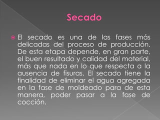  El secado es una de las fases más
delicadas del proceso de producción.
De esta etapa depende, en gran parte,
el buen resultado y calidad del material,
más que nada en lo que respecta a la
ausencia de fisuras. El secado tiene la
finalidad de eliminar el agua agregada
en la fase de moldeado para de esta
manera, poder pasar a la fase de
cocción.
 