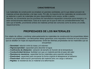 PROPIEDADES DE LOS MATERIALES
Con objeto de utilizar y combinar adecuadamente los materiales de construcción los proyectistas deben
conocer sus propiedades. Los fabricantes deben garantizar unos requisitos mínimos en sus productos,
que se detallan en hojas de especificaciones. Entre las distintas propiedades de los materiales que se
encuentran:
.- Densidad: relación entre la masa y el volumen
.- Higroscopicidad: capacidad para absorber el agua
.- Coeficiente de dilatación: variación de tamaño en función de la temperatura
.- Conductividad térmica: facilidad con que un material permite el paso del calor
.- Resistencia mecánica: capacidad de los materiales para soportar esfuerzos
.- Elasticidad: capacidad para recuperar la forma original al desaparecer el esfuerzo
.- Plasticidad: deformación permanente del material ante una carga o esfuerzo
.- Rigidez: la resistencia de un material a la deformación
CARACTERÍSTICAS
Los materiales de construcción se emplean en grandes cantidades, por lo que deben provenir de
materias primas abundantes y de bajo costo. Por ello, la mayoría de los materiales de construcción
se elaboran a partir de materiales de gran disponibilidad como arena, arcilla o piedra.
Además, es conveniente que los procesos de manufactura requeridos consuman poca energía y no
sean excesivamente elaborados. Esta es la razón por la que el vidrio es considerablemente más
caro que el ladrillo, proviniendo ambos de materias primas tan comunes como la arena y la arcilla,
respectivamente.
 