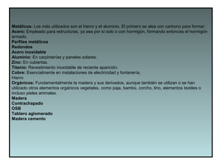 Metálicos: Los más utilizados son el hierro y el aluminio. El primero se alea con carbono para formar:
Acero: Empleado para estructuras, ya sea por sí solo o con hormigón, formando entonces el hormigón
armado.
Perfiles metálicos
Redondos
Acero inoxidable
Aluminio: En carpinterías y paneles solares.
Zinc: En cubiertas.
Titanio: Revestimiento inoxidable de reciente aparición.
Cobre: Esencialmente en instalaciones de electricidad y fontanería.
Hierro
Orgánicos: Fundamentalmente la madera y sus derivados, aunque también se utilizan o se han
utilizado otros elementos orgánicos vegetales, como paja, bambú, corcho, lino, elementos textiles o
incluso pieles animales.
Madera
Contrachapado
OSB
Tablero aglomerado
Madera cemento
 