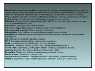 Sintéticos: Fundamentalmente plásticos derivados del petróleo, aunque frecuentemente también se
pueden sintetizar. Son muy empleados en la construcción debido a su inalterabilidad, lo que al mismo
tiempo los convierte en materiales muy poco ecológicos por la dificultad a la hora de reciclarlos.
PVC: O policloruro de vinilo, con el que se fabrican carpinterías y redes de saneamiento, entre otros.
Suelos vinílicos: Normalmente comercializados en forma de láminas continuas.
Polietileno: En su versión de alta densidad (HDPE ó PEAD) es muy usado como barrera de vapor,
aunque tiene también otros usos
Poliestireno: Empleado como aislante térmico
Poliestireno expandido: Material de relleno de buen aislamiento térmico.
Poliestireno extrusionado: Aislante térmico impermeable
Polipropileno: Como sellante, en canalizaciones diversas, y en geotextiles
Poliuretano: En forma de espuma se emplea como aislante térmico. Otras formulaciones tienen
diversos usos.
Poliéster: Con él se fabrican algunos geotextiles
ETFE: Como alternativa al vidrio en cerramientos, entre otros.
EPDM: Como lámina impermeabilizante y en juntas estancas.
Neopreno: Como junta estanca, y como "alma" de algunos paneles sandwich
Resina epoxi: En pinturas, y como aglomerante en terrazos y productos de madera.
Acrílicos: Derivados del propileno de diversa composición y usos:
Metacrilato: Plástico que en forma trasparente puede sustituir al vidrio.
Pintura acrílica: De diversas composiciones.
Silicona: Polímero del silicio, usado principalmente como sellante e impermeabilizante.
Asfalto: En carreteras, y como impermeabilizante en forma de lámina y de imprimación.
 