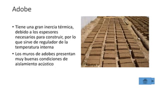 Adobe
• Tiene una gran inercia térmica,
debido a los espesores
necesarios para construir, por lo
que sirve de regulador de la
temperatura interna
• Los muros de adobes presentan
muy buenas condiciones de
aislamiento acústico
 