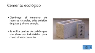Cemento ecológico
• Disminuye el consumo de
recursos naturales, evita emisión
de gases y ahorra energía.
• Se utiliza cenizas de carbón que
son desechos industriales para
construir este cemento
 