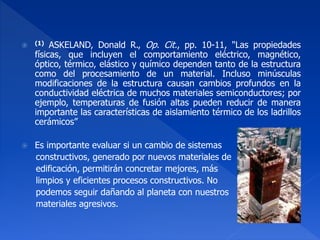  (1) ASKELAND, Donald R., Op. Cit., pp. 10-11, "Las propiedades 
físicas, que incluyen el comportamiento eléctrico, magnético, 
óptico, térmico, elástico y químico dependen tanto de la estructura 
como del procesamiento de un material. Incluso minúsculas 
modificaciones de la estructura causan cambios profundos en la 
conductividad eléctrica de muchos materiales semiconductores; por 
ejemplo, temperaturas de fusión altas pueden reducir de manera 
importante las características de aislamiento térmico de los ladrillos 
cerámicos” 
 Es importante evaluar si un cambio de sistemas 
constructivos, generado por nuevos materiales de 
edificación, permitirán concretar mejores, más 
limpios y eficientes procesos constructivos. No 
podemos seguir dañando al planeta con nuestros 
materiales agresivos. 
 
