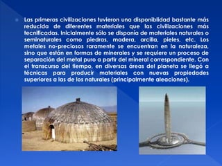  Las primeras civilizaciones tuvieron una disponiblidad bastante más 
reducida de diferentes materiales que las civilizaciones más 
tecnificadas. Inicialmente sólo se disponía de materiales naturales o 
seminaturales como piedras, madera, arcilla, pieles, etc. Los 
metales no-preciosos raramente se encuentran en la naturaleza, 
sino que están en formas de minerales y se requiere un proceso de 
separación del metal puro a partir del mineral correspondiente. Con 
el transcurso del tiempo, en diversas áreas del planeta se llegó a 
técnicas para producir materiales con nuevas propiedades 
superiores a las de los naturales (principalmente aleaciones). 
 