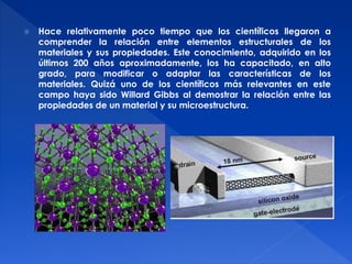  Hace relativamente poco tiempo que los científicos llegaron a 
comprender la relación entre elementos estructurales de los 
materiales y sus propiedades. Este conocimiento, adquirido en los 
últimos 200 años aproximadamente, los ha capacitado, en alto 
grado, para modificar o adaptar las características de los 
materiales. Quizá uno de los científicos más relevantes en este 
campo haya sido Willard Gibbs al demostrar la relación entre las 
propiedades de un material y su microestructura. 
 