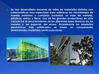  Se han desarrollado decenas de miles de materiales distintos con 
características muy especiales para satisfacer las necesidades de 
nuestra moderna y compleja sociedad, se trata de metales, 
plásticos, vidrios y fibras. Una de las grandes revoluciones de esta 
ciencia fue el descubrimiento de las diferentes fases térmicas de los 
metales y, en especial, del acero. Actualmente los adelantos 
electrónicos más sofisticados se basan en componentes 
denominados materiales semiconductores. 
 