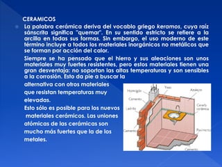 CERAMICOS 
 La palabra cerámica deriva del vocablo griego keramos, cuya raíz 
sánscrita significa "quemar". En su sentido estricto se refiere a la 
arcilla en todas sus formas. Sin embargo, el uso moderno de este 
término incluye a todos los materiales inorgánicos no metálicos que 
se forman por acción del calor. 
Siempre se ha pensado que el hierro y sus aleaciones son unos 
materiales muy fuertes resistentes, pero estos materiales tienen una 
gran desventaja: no soportan las altas temperaturas y son sensibles 
a la corrosión. Esto da pie a buscar la 
alternativa con otros materiales 
que resistan temperaturas muy 
elevadas. 
Esto sólo es posible para los nuevos 
materiales cerámicos. Las uniones 
atómicas de las cerámicas son 
mucho más fuertes que la de los 
metales. 
 