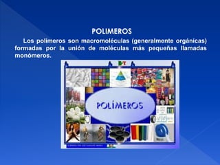 POLIMEROS 
Los polímeros son macromoléculas (generalmente orgánicas) 
formadas por la unión de moléculas más pequeñas llamadas 
monómeros. 
 