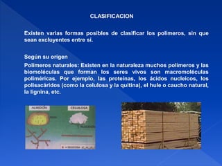 CLASIFICACION 
Existen varias formas posibles de clasificar los polímeros, sin que 
sean excluyentes entre sí. 
Según su origen 
Polímeros naturales: Existen en la naturaleza muchos polímeros y las 
biomoléculas que forman los seres vivos son macromoléculas 
poliméricas. Por ejemplo, las proteínas, los ácidos nucleicos, los 
polisacáridos (como la celulosa y la quitina), el hule o caucho natural, 
la lignina, etc. 
 