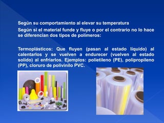 Según su comportamiento al elevar su temperatura 
Según si el material funde y fluye o por el contrario no lo hace 
se diferencian dos tipos de polímeros: 
Termoplásticos: Que fluyen (pasan al estado líquido) al 
calentarlos y se vuelven a endurecer (vuelven al estado 
solido) al enfriarlos. Ejemplos: polietileno (PE), polipropileno 
(PP), cloruro de polivinilo PVC. 
 