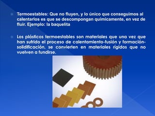  Termoestables: Que no fluyen, y lo único que conseguimos al 
calentarlos es que se descompongan químicamente, en vez de 
fluir. Ejemplo: la baquelita 
 Los plásticos termoestables son materiales que una vez que 
han sufrido el proceso de calentamiento-fusión y formación-solidificación, 
se convierten en materiales rígidos que no 
vuelven a fundirse. 
 