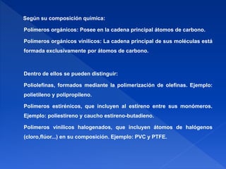 Según su composición química: 
Polímeros orgánicos: Posee en la cadena principal átomos de carbono. 
Polímeros orgánicos vínilicos: La cadena principal de sus moléculas está 
formada exclusivamente por átomos de carbono. 
Dentro de ellos se pueden distinguir: 
Poliolefinas, formados mediante la polimerización de olefinas. Ejemplo: 
polietileno y polipropileno. 
Polímeros estirénicos, que incluyen al estireno entre sus monómeros. 
Ejemplo: poliestireno y caucho estireno-butadieno. 
Polímeros vinilicos halogenados, que incluyen átomos de halógenos 
(cloro,flúor...) en su composición. Ejemplo: PVC y PTFE. 
 