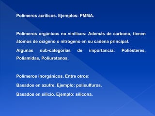 Polímeros acrílicos. Ejemplos: PMMA. 
Polímeros orgánicos no vinilicos: Además de carbono, tienen 
átomos de oxígeno o nitrógeno en su cadena principal. 
Algunas sub-categorías de importancia: Poliésteres, 
Poliamidas, Poliuretanos. 
Polímeros inorgánicos. Entre otros: 
Basados en azufre. Ejemplo: polisulfuros. 
Basados en silicio. Ejemplo: silicona. 
 
