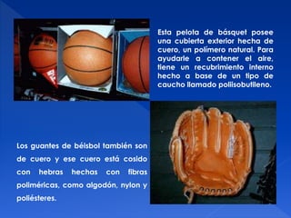 Esta pelota de básquet posee 
una cubierta exterior hecha de 
cuero, un polímero natural. Para 
ayudarle a contener el aire, 
tiene un recubrimiento interno 
hecho a base de un tipo de 
caucho llamado poliisobutileno. 
Los guantes de béisbol también son 
de cuero y ese cuero está cosido 
con hebras hechas con fibras 
poliméricas, como algodón, nylon y 
poliésteres. 
 