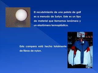 El recubrimiento de una pelota de golf 
es a menudo de Surlyn. Este es un tipo 
de material que llamamos ionómero y 
un elastómero termoplástico. 
Esta campera está hecha totalmente 
de fibras de nylon. 
 